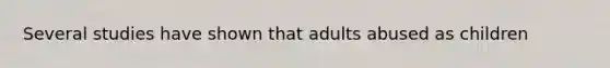 Several studies have shown that adults abused as children