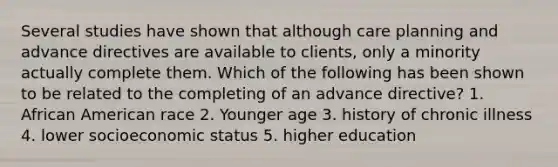 Several studies have shown that although care planning and advance directives are available to clients, only a minority actually complete them. Which of the following has been shown to be related to the completing of an advance directive? 1. African American race 2. Younger age 3. history of chronic illness 4. lower socioeconomic status 5. higher education