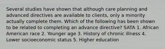 Several studies have shown that although care planning and advanced directives are available to clients, only a minority actually complete them. Which of the following has been shown to be related to completing an advance directive? SATA 1. African American race 2. Younger age 3. History of chronic illness 4. Lower socioeconomic status 5. Higher education