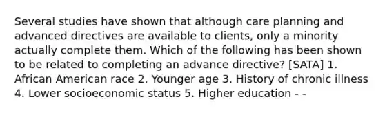 Several studies have shown that although care planning and advanced directives are available to clients, only a minority actually complete them. Which of the following has been shown to be related to completing an advance directive? [SATA] 1. African American race 2. Younger age 3. History of chronic illness 4. Lower socioeconomic status 5. Higher education - -