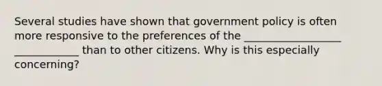 Several studies have shown that government policy is often more responsive to the preferences of the __________________ ____________ than to other citizens. Why is this especially concerning?