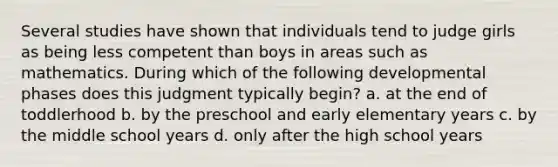 Several studies have shown that individuals tend to judge girls as being less competent than boys in areas such as mathematics. During which of the following developmental phases does this judgment typically begin? a. at the end of toddlerhood b. by the preschool and early elementary years c. by the middle school years d. only after the high school years