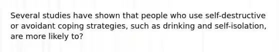 Several studies have shown that people who use self-destructive or avoidant coping strategies, such as drinking and self-isolation, are more likely to?