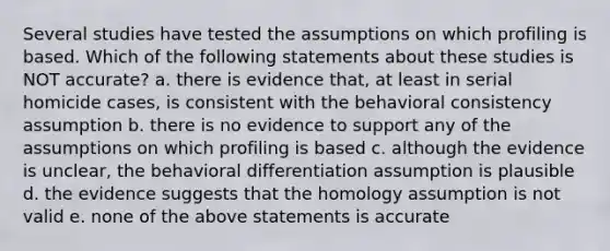 Several studies have tested the assumptions on which profiling is based. Which of the following statements about these studies is NOT accurate? a. there is evidence that, at least in serial homicide cases, is consistent with the behavioral consistency assumption b. there is no evidence to support any of the assumptions on which profiling is based c. although the evidence is unclear, the behavioral differentiation assumption is plausible d. the evidence suggests that the homology assumption is not valid e. none of the above statements is accurate