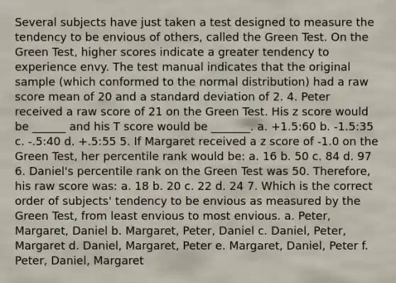 Several subjects have just taken a test designed to measure the tendency to be envious of others, called the Green Test. On the Green Test, higher scores indicate a greater tendency to experience envy. The test manual indicates that the original sample (which conformed to the normal distribution) had a raw score mean of 20 and a standard deviation of 2. 4. Peter received a raw score of 21 on the Green Test. His z score would be ______ and his T score would be _______. a. +1.5:60 b. -1.5:35 c. -.5:40 d. +.5:55 5. If Margaret received a z score of -1.0 on the Green Test, her percentile rank would be: a. 16 b. 50 c. 84 d. 97 6. Daniel's percentile rank on the Green Test was 50. Therefore, his raw score was: a. 18 b. 20 c. 22 d. 24 7. Which is the correct order of subjects' tendency to be envious as measured by the Green Test, from least envious to most envious. a. Peter, Margaret, Daniel b. Margaret, Peter, Daniel c. Daniel, Peter, Margaret d. Daniel, Margaret, Peter e. Margaret, Daniel, Peter f. Peter, Daniel, Margaret