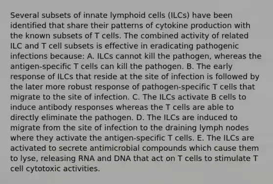 Several subsets of innate <a href='https://www.questionai.com/knowledge/kUNxwJ5MWQ-lymphoid-cells' class='anchor-knowledge'>lymphoid cells</a> (ILCs) have been identified that share their patterns of cytokine production with the known subsets of T cells. The combined activity of related ILC and T cell subsets is effective in eradicating pathogenic infections because: A. ILCs cannot kill the pathogen, whereas the antigen-specific T cells can kill the pathogen. B. The early response of ILCs that reside at the site of infection is followed by the later more robust response of pathogen-specific T cells that migrate to the site of infection. C. The ILCs activate B cells to induce antibody responses whereas the T cells are able to directly eliminate the pathogen. D. The ILCs are induced to migrate from the site of infection to the draining lymph nodes where they activate the antigen-specific T cells. E. The ILCs are activated to secrete antimicrobial compounds which cause them to lyse, releasing RNA and DNA that act on T cells to stimulate T cell cytotoxic activities.