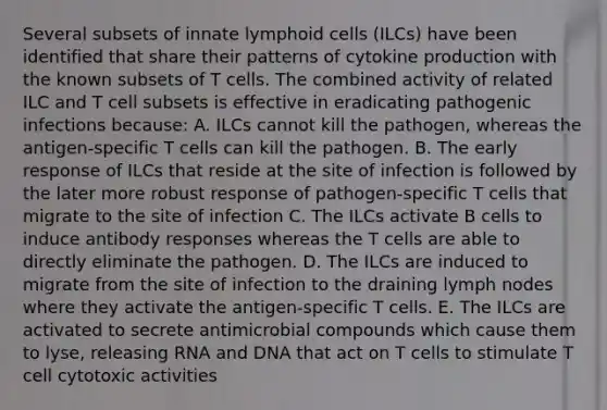 Several subsets of innate lymphoid cells (ILCs) have been identified that share their patterns of cytokine production with the known subsets of T cells. The combined activity of related ILC and T cell subsets is effective in eradicating pathogenic infections because: A. ILCs cannot kill the pathogen, whereas the antigen-specific T cells can kill the pathogen. B. The early response of ILCs that reside at the site of infection is followed by the later more robust response of pathogen-specific T cells that migrate to the site of infection C. The ILCs activate B cells to induce antibody responses whereas the T cells are able to directly eliminate the pathogen. D. The ILCs are induced to migrate from the site of infection to the draining lymph nodes where they activate the antigen-specific T cells. E. The ILCs are activated to secrete antimicrobial compounds which cause them to lyse, releasing RNA and DNA that act on T cells to stimulate T cell cytotoxic activities