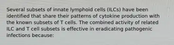 Several subsets of innate lymphoid cells (ILCs) have been identified that share their patterns of cytokine production with the known subsets of T cells. The combined activity of related ILC and T cell subsets is effective in eradicating pathogenic infections because: