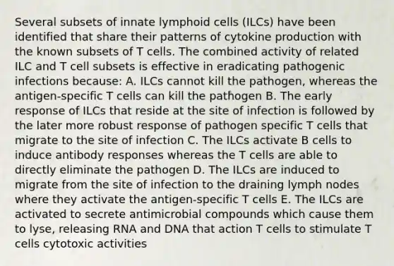 Several subsets of innate lymphoid cells (ILCs) have been identified that share their patterns of cytokine production with the known subsets of T cells. The combined activity of related ILC and T cell subsets is effective in eradicating pathogenic infections because: A. ILCs cannot kill the pathogen, whereas the antigen-specific T cells can kill the pathogen B. The early response of ILCs that reside at the site of infection is followed by the later more robust response of pathogen specific T cells that migrate to the site of infection C. The ILCs activate B cells to induce antibody responses whereas the T cells are able to directly eliminate the pathogen D. The ILCs are induced to migrate from the site of infection to the draining lymph nodes where they activate the antigen-specific T cells E. The ILCs are activated to secrete antimicrobial compounds which cause them to lyse, releasing RNA and DNA that action T cells to stimulate T cells cytotoxic activities