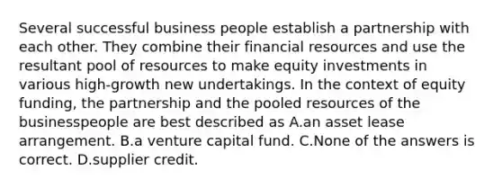 Several successful business people establish a partnership with each other. They combine their financial resources and use the resultant pool of resources to make equity investments in various high-growth new undertakings. In the context of equity funding, the partnership and the pooled resources of the businesspeople are best described as A.an asset lease arrangement. B.a venture capital fund. C.None of the answers is correct. D.supplier credit.