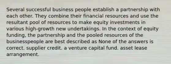 Several successful business people establish a partnership with each other. They combine their financial resources and use the resultant pool of resources to make equity investments in various high-growth new undertakings. In the context of equity funding, the partnership and the pooled resources of the businesspeople are best described as None of the answers is correct. supplier credit. a venture capital fund. asset lease arrangement.