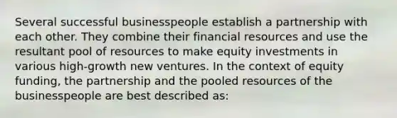 Several successful businesspeople establish a partnership with each other. They combine their financial resources and use the resultant pool of resources to make equity investments in various high-growth new ventures. In the context of equity funding, the partnership and the pooled resources of the businesspeople are best described as: