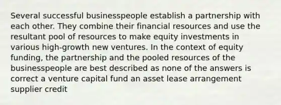 Several successful businesspeople establish a partnership with each other. They combine their financial resources and use the resultant pool of resources to make equity investments in various high-growth new ventures. In the context of equity funding, the partnership and the pooled resources of the businesspeople are best described as none of the answers is correct a venture capital fund an asset lease arrangement supplier credit