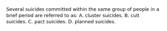 Several suicides committed within the same group of people in a brief period are referred to as: A. cluster suicides. B. cult suicides. C. pact suicides. D. planned suicides.