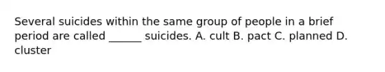 Several suicides within the same group of people in a brief period are called ______ suicides. A. cult B. pact C. planned D. cluster