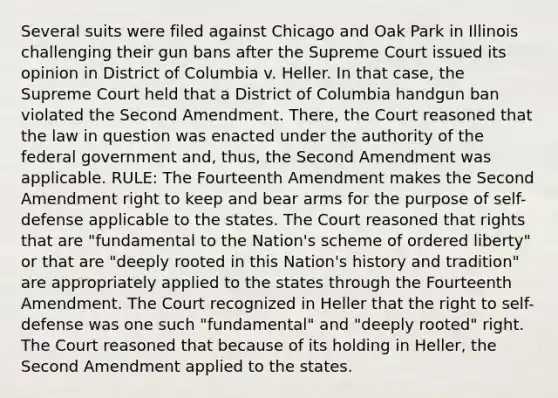 Several suits were filed against Chicago and Oak Park in Illinois challenging their gun bans after the Supreme Court issued its opinion in District of Columbia v. Heller. In that case, the Supreme Court held that a District of Columbia handgun ban violated the Second Amendment. There, the Court reasoned that the law in question was enacted under the authority of the federal government and, thus, the Second Amendment was applicable. RULE: The Fourteenth Amendment makes the Second Amendment right to keep and bear arms for the purpose of self-defense applicable to the states. The Court reasoned that rights that are "fundamental to the Nation's scheme of ordered liberty" or that are "deeply rooted in this Nation's history and tradition" are appropriately applied to the states through the Fourteenth Amendment. The Court recognized in Heller that the right to self-defense was one such "fundamental" and "deeply rooted" right. The Court reasoned that because of its holding in Heller, the Second Amendment applied to the states.