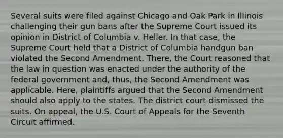 Several suits were filed against Chicago and Oak Park in Illinois challenging their gun bans after the Supreme Court issued its opinion in District of Columbia v. Heller. In that case, the Supreme Court held that a District of Columbia handgun ban violated the Second Amendment. There, the Court reasoned that the law in question was enacted under the authority of the federal government and, thus, the Second Amendment was applicable. Here, plaintiffs argued that the Second Amendment should also apply to the states. The district court dismissed the suits. On appeal, the U.S. Court of Appeals for the Seventh Circuit affirmed.