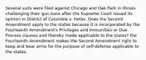 Several suits were filed against Chicago and Oak Park in Illinois challenging their gun bans after the Supreme Court issued its opinion in District of Columbia v. Heller. Does the Second Amendment apply to the states because it is incorporated by the Fourteenth Amendment's Privileges and Immunities or Due Process clauses and thereby made applicable to the states? the Fourteenth Amendment makes the Second Amendment right to keep and bear arms for the purpose of self-defense applicable to the states.