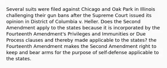 Several suits were filed against Chicago and Oak Park in Illinois challenging their gun bans after the Supreme Court issued its opinion in District of Columbia v. Heller. Does the Second Amendment apply to the states because it is incorporated by the Fourteenth Amendment's Privileges and Immunities or Due Process clauses and thereby made applicable to the states? the Fourteenth Amendment makes the Second Amendment right to keep and bear arms for the purpose of self-defense applicable to the states.