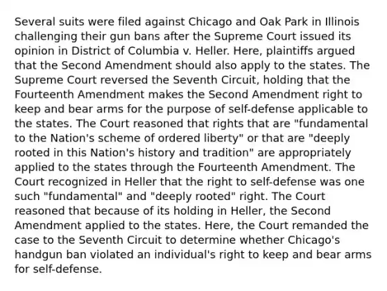 Several suits were filed against Chicago and Oak Park in Illinois challenging their gun bans after the Supreme Court issued its opinion in District of Columbia v. Heller. Here, plaintiffs argued that the Second Amendment should also apply to the states. The Supreme Court reversed the Seventh Circuit, holding that the Fourteenth Amendment makes the Second Amendment right to keep and bear arms for the purpose of self-defense applicable to the states. The Court reasoned that rights that are "fundamental to the Nation's scheme of ordered liberty" or that are "deeply rooted in this Nation's history and tradition" are appropriately applied to the states through the Fourteenth Amendment. The Court recognized in Heller that the right to self-defense was one such "fundamental" and "deeply rooted" right. The Court reasoned that because of its holding in Heller, the Second Amendment applied to the states. Here, the Court remanded the case to the Seventh Circuit to determine whether Chicago's handgun ban violated an individual's right to keep and bear arms for self-defense.