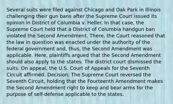 Several suits were filed against Chicago and Oak Park in Illinois challenging their gun bans after the Supreme Court issued its opinion in District of Columbia v. Heller. In that case, the Supreme Court held that a District of Columbia handgun ban violated the Second Amendment. There, the Court reasoned that the law in question was enacted under the authority of the federal government and, thus, the Second Amendment was applicable. Here, plaintiffs argued that the Second Amendment should also apply to the states. The district court dismissed the suits. On appeal, the U.S. Court of Appeals for the Seventh Circuit affirmed. Decision: The Supreme Court reversed the Seventh Circuit, holding that the Fourteenth Amendment makes the Second Amendment right to keep and bear arms for the purpose of self-defense applicable to the states.