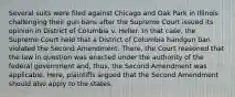 Several suits were filed against Chicago and Oak Park in Illinois challenging their gun bans after the Supreme Court issued its opinion in District of Columbia v. Heller. In that case, the Supreme Court held that a District of Columbia handgun ban violated the Second Amendment. There, the Court reasoned that the law in question was enacted under the authority of the federal government and, thus, the Second Amendment was applicable. Here, plaintiffs argued that the Second Amendment should also apply to the states.