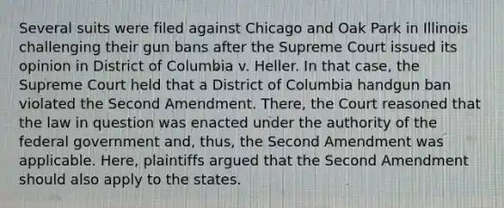 Several suits were filed against Chicago and Oak Park in Illinois challenging their gun bans after the Supreme Court issued its opinion in District of Columbia v. Heller. In that case, the Supreme Court held that a District of Columbia handgun ban violated the Second Amendment. There, the Court reasoned that the law in question was enacted under the authority of the federal government and, thus, the Second Amendment was applicable. Here, plaintiffs argued that the Second Amendment should also apply to the states.