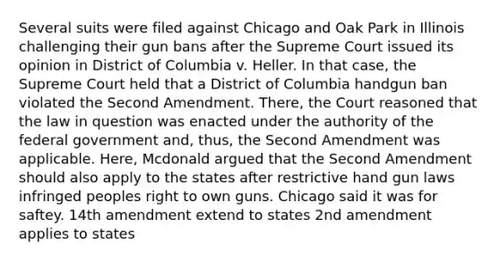 Several suits were filed against Chicago and Oak Park in Illinois challenging their gun bans after the Supreme Court issued its opinion in District of Columbia v. Heller. In that case, the Supreme Court held that a District of Columbia handgun ban violated the Second Amendment. There, the Court reasoned that the law in question was enacted under the authority of the federal government and, thus, the Second Amendment was applicable. Here, Mcdonald argued that the Second Amendment should also apply to the states after restrictive hand gun laws infringed peoples right to own guns. Chicago said it was for saftey. 14th amendment extend to states 2nd amendment applies to states