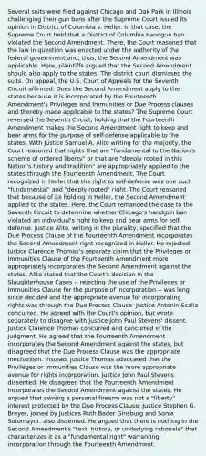 Several suits were filed against Chicago and Oak Park in Illinois challenging their gun bans after the Supreme Court issued its opinion in District of Columbia v. Heller. In that case, the Supreme Court held that a District of Columbia handgun ban violated the Second Amendment. There, the Court reasoned that the law in question was enacted under the authority of the federal government and, thus, the Second Amendment was applicable. Here, plaintiffs argued that the Second Amendment should also apply to the states. The district court dismissed the suits. On appeal, the U.S. Court of Appeals for the Seventh Circuit affirmed. Does the Second Amendment apply to the states because it is incorporated by the Fourteenth Amendment's Privileges and Immunities or Due Process clauses and thereby made applicable to the states? The Supreme Court reversed the Seventh Circuit, holding that the Fourteenth Amendment makes the Second Amendment right to keep and bear arms for the purpose of self-defense applicable to the states. With Justice Samuel A. Alito writing for the majority, the Court reasoned that rights that are "fundamental to the Nation's scheme of ordered liberty" or that are "deeply rooted in this Nation's history and tradition" are appropriately applied to the states through the Fourteenth Amendment. The Court recognized in Heller that the right to self-defense was one such "fundamental" and "deeply rooted" right. The Court reasoned that because of its holding in Heller, the Second Amendment applied to the states. Here, the Court remanded the case to the Seventh Circuit to determine whether Chicago's handgun ban violated an individual's right to keep and bear arms for self-defense. Justice Alito, writing in the plurality, specified that the Due Process Clause of the Fourteenth Amendment incorporates the Second Amendment right recognized in Heller. He rejected Justice Clarence Thomas's separate claim that the Privileges or Immunities Clause of the Fourteenth Amendment more appropriately incorporates the Second Amendment against the states. Alito stated that the Court's decision in the Slaughterhouse Cases -- rejecting the use of the Privileges or Immunities Clause for the purpose of incorporation -- was long since decided and the appropriate avenue for incorporating rights was through the Due Process Clause. Justice Antonin Scalia concurred. He agreed with the Court's opinion, but wrote separately to disagree with Justice John Paul Stevens' dissent. Justice Clarence Thomas concurred and concurred in the judgment. He agreed that the Fourteenth Amendment incorporates the Second Amendment against the states, but disagreed that the Due Process Clause was the appropriate mechanism. Instead, Justice Thomas advocated that the Privileges or Immunities Clause was the more appropriate avenue for rights incorporation. Justice John Paul Stevens dissented. He disagreed that the Fourteenth Amendment incorporates the Second Amendment against the states. He argued that owning a personal firearm was not a "liberty" interest protected by the Due Process Clause. Justice Stephen G. Breyer, joined by Justices Ruth Bader Ginsburg and Sonia Sotomayor, also dissented. He argued that there is nothing in the Second Amendment's "text, history, or underlying rationale" that characterizes it as a "fundamental right" warranting incorporation through the Fourteenth Amendment.