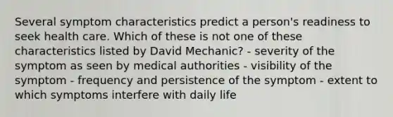 Several symptom characteristics predict a person's readiness to seek health care. Which of these is not one of these characteristics listed by David Mechanic? - severity of the symptom as seen by medical authorities - visibility of the symptom - frequency and persistence of the symptom - extent to which symptoms interfere with daily life