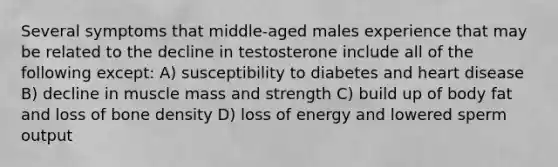 Several symptoms that middle-aged males experience that may be related to the decline in testosterone include all of the following except: A) susceptibility to diabetes and heart disease B) decline in muscle mass and strength C) build up of body fat and loss of bone density D) loss of energy and lowered sperm output