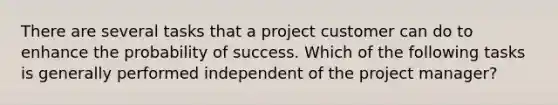 There are several tasks that a project customer can do to enhance the probability of success. Which of the following tasks is generally performed independent of the project manager?