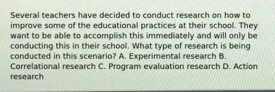 Several teachers have decided to conduct research on how to improve some of the educational practices at their school. They want to be able to accomplish this immediately and will only be conducting this in their school. What type of research is being conducted in this scenario? A. Experimental research B. Correlational research C. Program evaluation research D. Action research