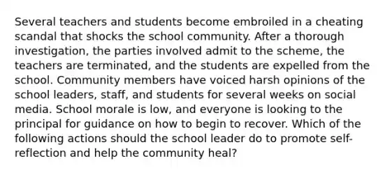 Several teachers and students become embroiled in a cheating scandal that shocks the school community. After a thorough investigation, the parties involved admit to the scheme, the teachers are terminated, and the students are expelled from the school. Community members have voiced harsh opinions of the school leaders, staff, and students for several weeks on social media. School morale is low, and everyone is looking to the principal for guidance on how to begin to recover. Which of the following actions should the school leader do to promote self-reflection and help the community heal?