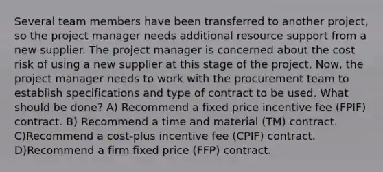 Several team members have been transferred to another project, so the project manager needs additional resource support from a new supplier. The project manager is concerned about the cost risk of using a new supplier at this stage of the project. Now, the project manager needs to work with the procurement team to establish specifications and type of contract to be used. What should be done? A) Recommend a fixed price incentive fee (FPIF) contract. B) Recommend a time and material (TM) contract. C)Recommend a cost-plus incentive fee (CPIF) contract. D)Recommend a firm fixed price (FFP) contract.