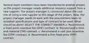 Several team members have been transferred to another project, so the project manager needs additional resource support from a new supplier. The project manager is concerned about the cost risk of using a new supplier at this stage of the project. Now, the project manager needs to work with the procurement team to establish specifications and type of contract to be used. What should be done? SELECT THE CORRECT ANSWER a. Recommend a fixed price incentive fee (FPIF) contract. b. Recommend a time and material (TM) contract. c. Recommend a cost plus incentive fee (CPIF) contract. d. Recommend a firm fixed price (FFP) contract.