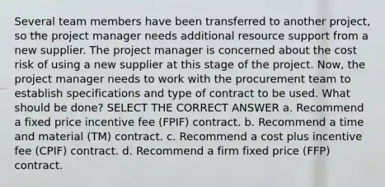 Several team members have been transferred to another project, so the project manager needs additional resource support from a new supplier. The project manager is concerned about the cost risk of using a new supplier at this stage of the project. Now, the project manager needs to work with the procurement team to establish specifications and type of contract to be used. What should be done? SELECT THE CORRECT ANSWER a. Recommend a fixed price incentive fee (FPIF) contract. b. Recommend a time and material (TM) contract. c. Recommend a cost plus incentive fee (CPIF) contract. d. Recommend a firm fixed price (FFP) contract.