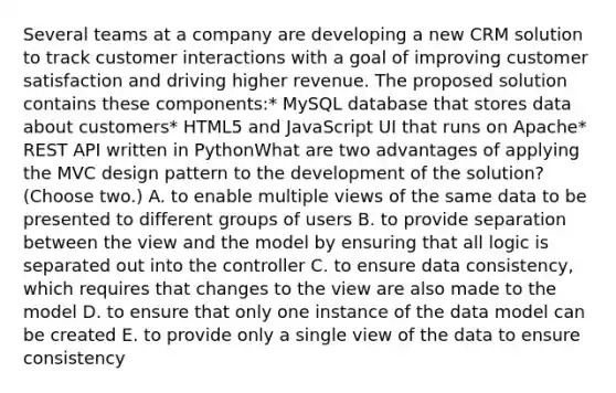 Several teams at a company are developing a new CRM solution to track customer interactions with a goal of improving customer satisfaction and driving higher revenue. The proposed solution contains these components:* MySQL database that stores data about customers* HTML5 and JavaScript UI that runs on Apache* REST API written in PythonWhat are two advantages of applying the MVC design pattern to the development of the solution? (Choose two.) A. to enable multiple views of the same data to be presented to different groups of users B. to provide separation between the view and the model by ensuring that all logic is separated out into the controller C. to ensure data consistency, which requires that changes to the view are also made to the model D. to ensure that only one instance of the data model can be created E. to provide only a single view of the data to ensure consistency