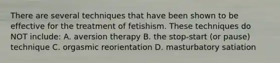 There are several techniques that have been shown to be effective for the treatment of fetishism. These techniques do NOT include: A. aversion therapy B. the stop-start (or pause) technique C. orgasmic reorientation D. masturbatory satiation