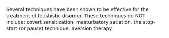 Several techniques have been shown to be effective for the treatment of fetishistic disorder. These techniques do NOT include: covert sensitization. masturbatory satiation. the stop-start (or pause) technique. aversion therapy.