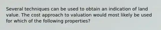 Several techniques can be used to obtain an indication of land value. The cost approach to valuation would most likely be used for which of the following properties?