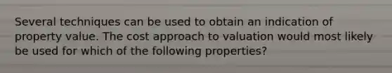 Several techniques can be used to obtain an indication of property value. The cost approach to valuation would most likely be used for which of the following properties?