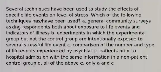 Several techniques have been used to study the effects of specific life events on level of stress. Which of the following techniques has/have been used? a. general community surveys asking respondents both about exposure to life events and indicators of illness b. experiments in which the experimental group but not the control group are intentionally exposed to several stressful life event c. comparison of the number and type of life events experienced by psychiatric patients prior to hospital admission with the same information in a non-patient control group d. all of the above e. only a and c