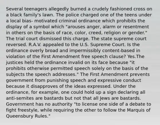 Several teenagers allegedly burned a crudely fashioned cross on a black family's lawn. The police charged one of the teens under a local bias- motivated criminal ordinance which prohibits the display of a symbol which "arouses anger, alarm or resentment in others on the basis of race, color, creed, religion or gender." The trial court dismissed this charge. The state supreme court reversed. R.A.V. appealed to the U.S. Supreme Court. Is the ordinance overly broad and impermissibly content-based in violation of the First Amendment free speech clause? Yes.The justices held the ordinance invalid on its face because "it prohibits otherwise permitted speech solely on the basis of the subjects the speech addresses." The First Amendment prevents government from punishing speech and expressive conduct because it disapproves of the ideas expressed. Under the ordinance, for example, one could hold up a sign declaring all anti-semites are bastards but not that all Jews are bastards. Government has no authority "to license one side of a debate to fight freestyle, while requiring the other to follow the Marquis of Queensbury Rules."