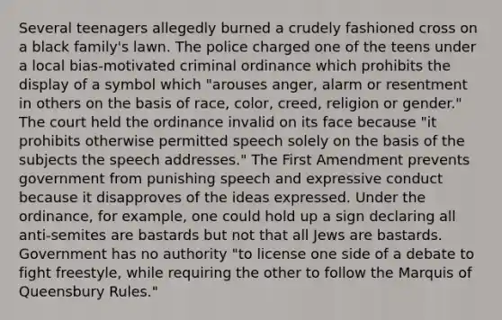 Several teenagers allegedly burned a crudely fashioned cross on a black family's lawn. The police charged one of the teens under a local bias-motivated criminal ordinance which prohibits the display of a symbol which "arouses anger, alarm or resentment in others on the basis of race, color, creed, religion or gender." The court held the ordinance invalid on its face because "it prohibits otherwise permitted speech solely on the basis of the subjects the speech addresses." The First Amendment prevents government from punishing speech and expressive conduct because it disapproves of the ideas expressed. Under the ordinance, for example, one could hold up a sign declaring all anti-semites are bastards but not that all Jews are bastards. Government has no authority "to license one side of a debate to fight freestyle, while requiring the other to follow the Marquis of Queensbury Rules."