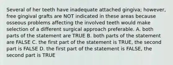 Several of her teeth have inadequate attached gingiva; however, free gingival grafts are NOT indicated in these areas because osseous problems affecting the involved teeth would make selection of a different surgical approach preferable. A. both parts of the statement are TRUE B. both parts of the statement are FALSE C. the first part of the statement is TRUE, the second part is FALSE D. the first part of the statement is FALSE, the second part is TRUE