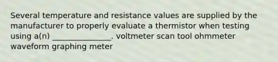 Several temperature and resistance values are supplied by the manufacturer to properly evaluate a thermistor when testing using a(n) _______________. voltmeter scan tool ohmmeter waveform graphing meter