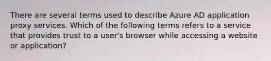 There are several terms used to describe Azure AD application proxy services. Which of the following terms refers to a service that provides trust to a user's browser while accessing a website or application?