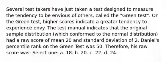 Several test takers have just taken a test designed to measure the tendency to be envious of others, called the "Green test". On the Green test, higher scores indicate a greater tendency to experience envy. The test manual indicates that the original sample distribution (which conformed to the normal distribution) had a raw score of mean 20 and standard deviation of 2. Daniel's percentile rank on the Green Test was 50. Therefore, his raw score was: Select one: a. 18. b. 20. c. 22. d. 24.