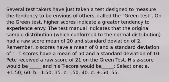 Several test takers have just taken a test designed to measure the tendency to be envious of others, called the "Green test". On the Green test, higher scores indicate a greater tendency to experience envy. The test manual indicates that the original sample distribution (which conformed to the normal distribution) had a raw score mean of 20 and standard deviation of 2. Remember, z-scores have a mean of 0 and a standard deviation of 1. T scores have a mean of 50 and a standard deviation of 10. Pete received a raw score of 21 on the Green Test. His z-score would be _____ and his T-score would be_____: Select one: a. +1.50; 60. b. -1.50; 35. c. -.50; 40. d. +.50; 55.